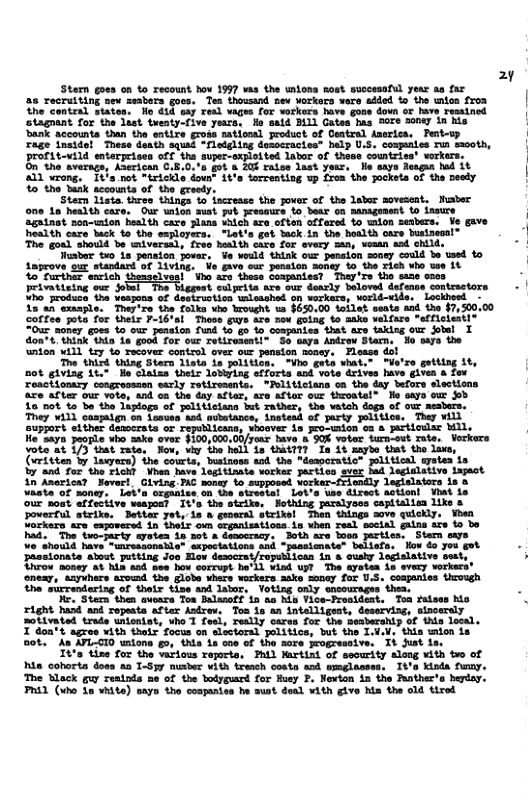 Stemn goes on to recount how 1997 s the ntons Ro s 26 recruiting sev seabers goos. Ten thowsand nev vorkors vero added to the wmlon froa thecontral states. Nl €14 say real vages for vorkers has staguant for the last twenty-five yers. fo said BUL) Gates has 507 20ney in his Sank accounts than the entire gross ationl product of Ceatral Aserice. Pertesp rage inside! These death squed “flegling dosocracies” belp U.S. compenies Tun sooth, Profiteutld enterprises off the super-sxploited labor of thase countries’ werkers. On’the averags, Aserican C.5.0.’a got & 204 raise last yeur, Mo saye Rougun hd it A1) vrong. " It’s not "trickle down" it’s torrenting up froa the Jockets of the needy %o the baak sccounts of the greedy. Stem lista. threo things o iscrease the over of the labor sovesent, Musber on 1a health care. Our union aust put preasurs %o bear on sansgunent o insure Feivatising ou ot Vo rodsce the Waspons of decteustion wlesohed 8 18 an exmaple. They’re the folka vho Wrought 12 $630.00 toilet seats and the $7,500.00 Soffen pota for their F-16+1 Those Guys are now gotng, to aiks velfare *afficientl® 0w noner oes o our penaion fuad % g o Companies that are taking our obel T don’ . hink tna 1a go0k For our Tetiressnti So eaya Antrow Starn support ther denocrata or republicans, abosver 18 pro-union o3 & He"2ayn Jeople who ke over F100,000.00/your. have b 0% votor Surarout Tute. Vorkers vote-at 173 that Tate, Now, vy the hell i thaiTT? ‘Ta it aybe st the lavs, (iritten & layere) the couris, buataase and. the "domporatio® pitical yaten ia 17 s o L Voo bt gt wocke gactios v s deiniain tapct in Anericar Neverl, Giving Ti¢ nonay o supposed eny Legisiators 108 iato of soner, Let’a segaaite on tae ieckal Lot’s wbe direot Astionl What S nout efferitve veapost 14’s the stcike, Hothing paralyaes captalisa like ik, When hie cohorta doss aa T-Syy musber vith tresch conta and wmglasses, It’s Kisda funny, The Mlack guw reatnds me of the bodyguard for Hucy 2. Newton in the Runther’s hepday. PRAL (xho 1o vhite) saye the cospaniss he aust deal with give hia the old tired